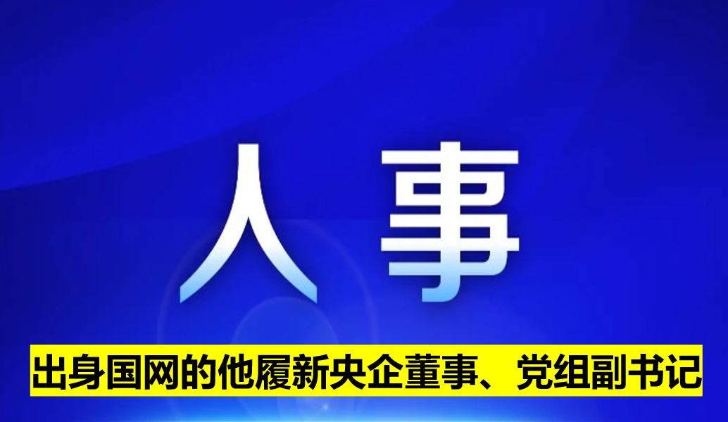 出身國網(wǎng)的他履新央企董事、黨組副書記